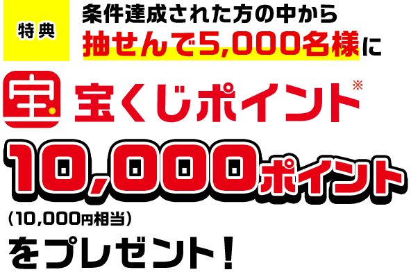 特典 条件達成された方の中から抽せんで5,000名様に宝くじポイント※10,000ポイント(10,000円相当)をプレゼント!