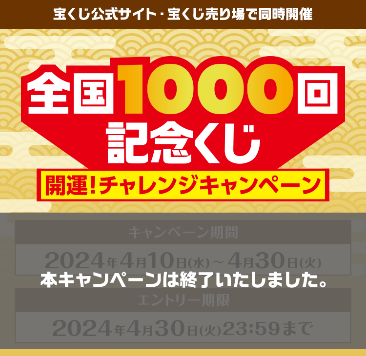 宝くじ公式サイト・宝くじ売り場の店頭で同時開催 全国1000回記念くじ 開運！チャレンジキャンペーン キャンペーン期間2024年4月10日(水)〜4月30日(火) エントリー期限2024年4月30日(火)23:59まで 本キャンペーンは終了いたしました。