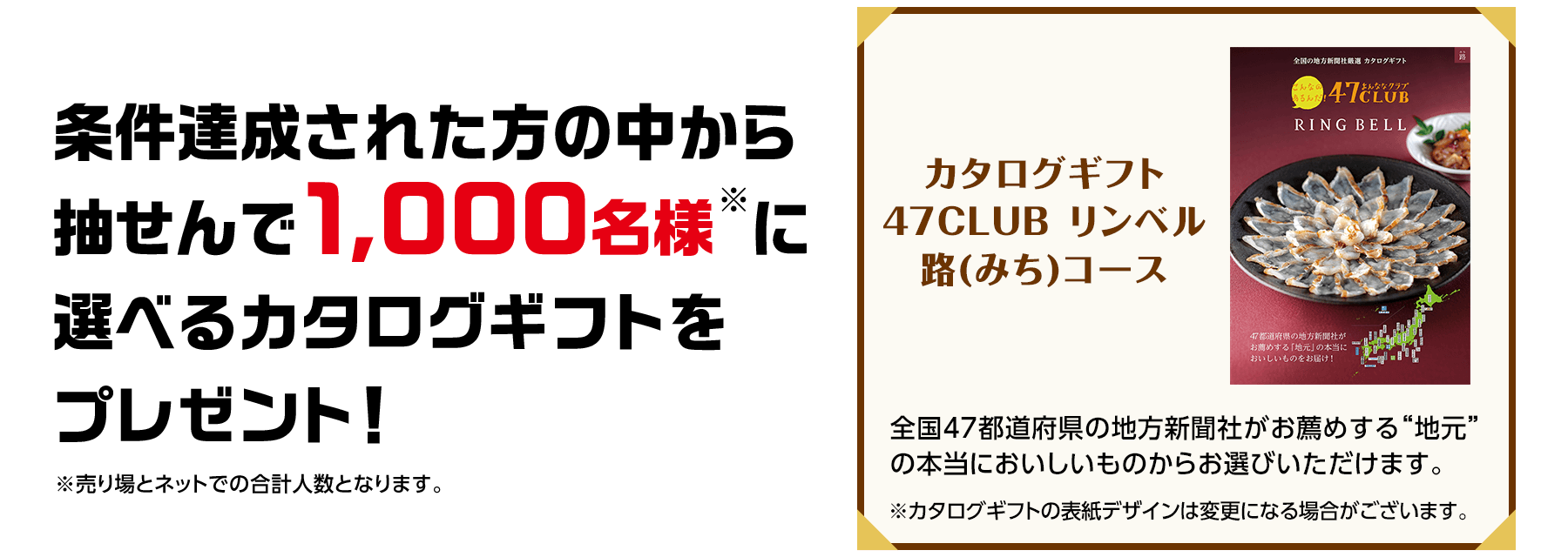 条件達成された方の中から抽せんで1,000名様※に選べるカタログギフトをプレゼント！※売り場とネットでの合計人数となります。 カタログギフト47CLUB リンベル路(みち)コース 全国47都道府県の地方新聞社がお薦めする“地元”の本当においしいものからお選びいただけます。 ※カタログギフトの表紙デザインは変更になる場合がございます。