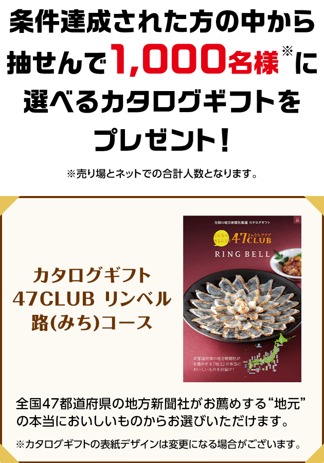 条件達成された方の中から抽せんで1,000名様※に選べるカタログギフトをプレゼント！※売り場とネットでの合計人数となります。 カタログギフト47CLUB リンベル路(みち)コース 全国47都道府県の地方新聞社がお薦めする“地元”の本当においしいものからお選びいただけます。 ※カタログギフトの表紙デザインは変更になる場合がございます。