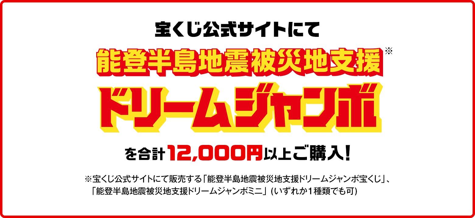 宝くじ公式サイトにて能登半島地震被災地支援ドリームジャンボ※を合計12,000円にご購入！※宝くじ公式サイトにて販売する「能登半島地震被災地支援ドリームジャンボ宝くじ」、「能登半島地震被災地支援ドリームジャンボミニ」（いずれか1種類でも可）