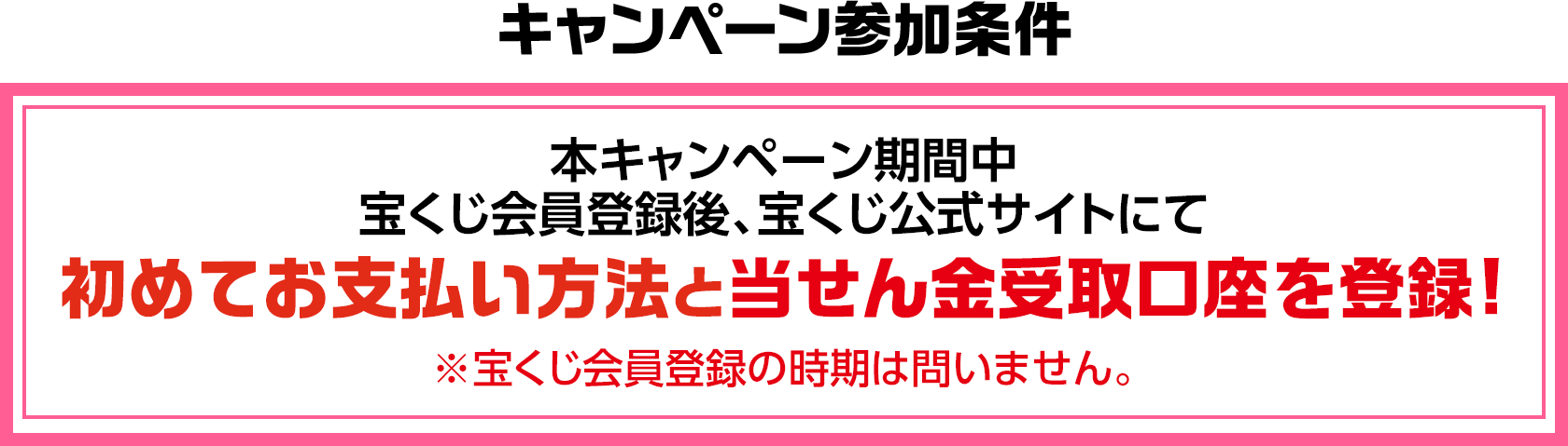 キャンペーン参加条件 本キャンペーン期間中 宝くじ会員登録後、宝くじ公式サイトにて初めてお支払い方法と当せん金受取口座を登録! ※宝くじ会員登録の時期は問いません。