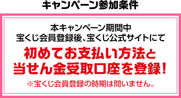 キャンペーン参加条件 本キャンペーン期間中 宝くじ会員登録後、宝くじ公式サイトにて初めてお支払い方法と当せん金受取口座を登録! ※宝くじ会員登録の時期は問いません。