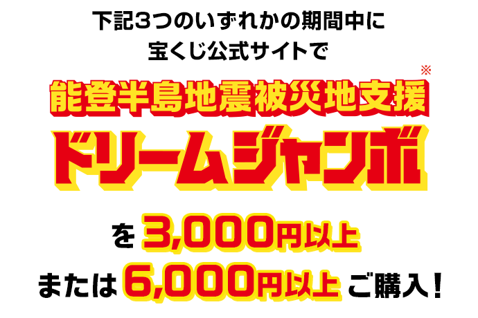 下記3つのいずれかの期間中に宝くじ公式サイトで能登半島地震被災地支援ドリームジャンボを3,000円以上または6,000円以上ご購入!