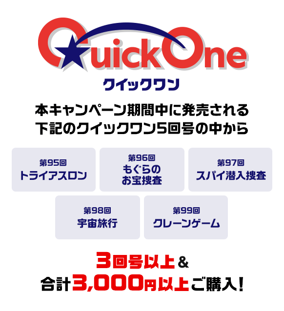本キャンペーン期間中に発売される下記のクイックワン5回号の中から 第95回 トライアスロン 第96回 もぐらのお宝捜査 第97回 スパイ潜入捜査 第98回 宇宙旅行 第99回 クレーンゲーム 3回号以上&合計3,000円以上ご購入！