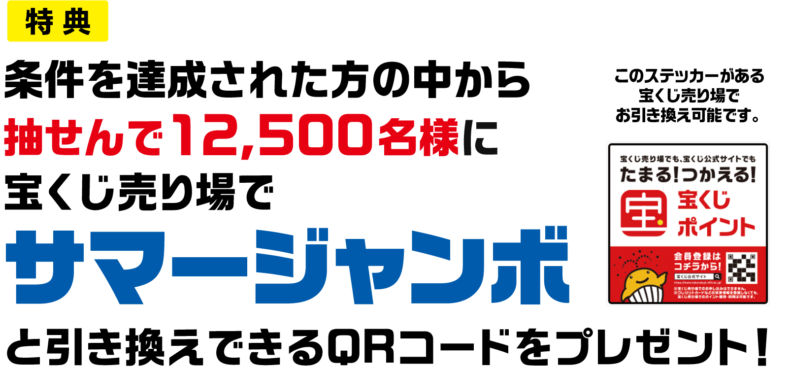 特典 条件を達成された方の中から抽せんで12,500名様に宝くじ売り場でサマージャンボと引き換えできるQRコードをプレゼント! このステッカーがある宝くじ売り場でお引き換え可能です。