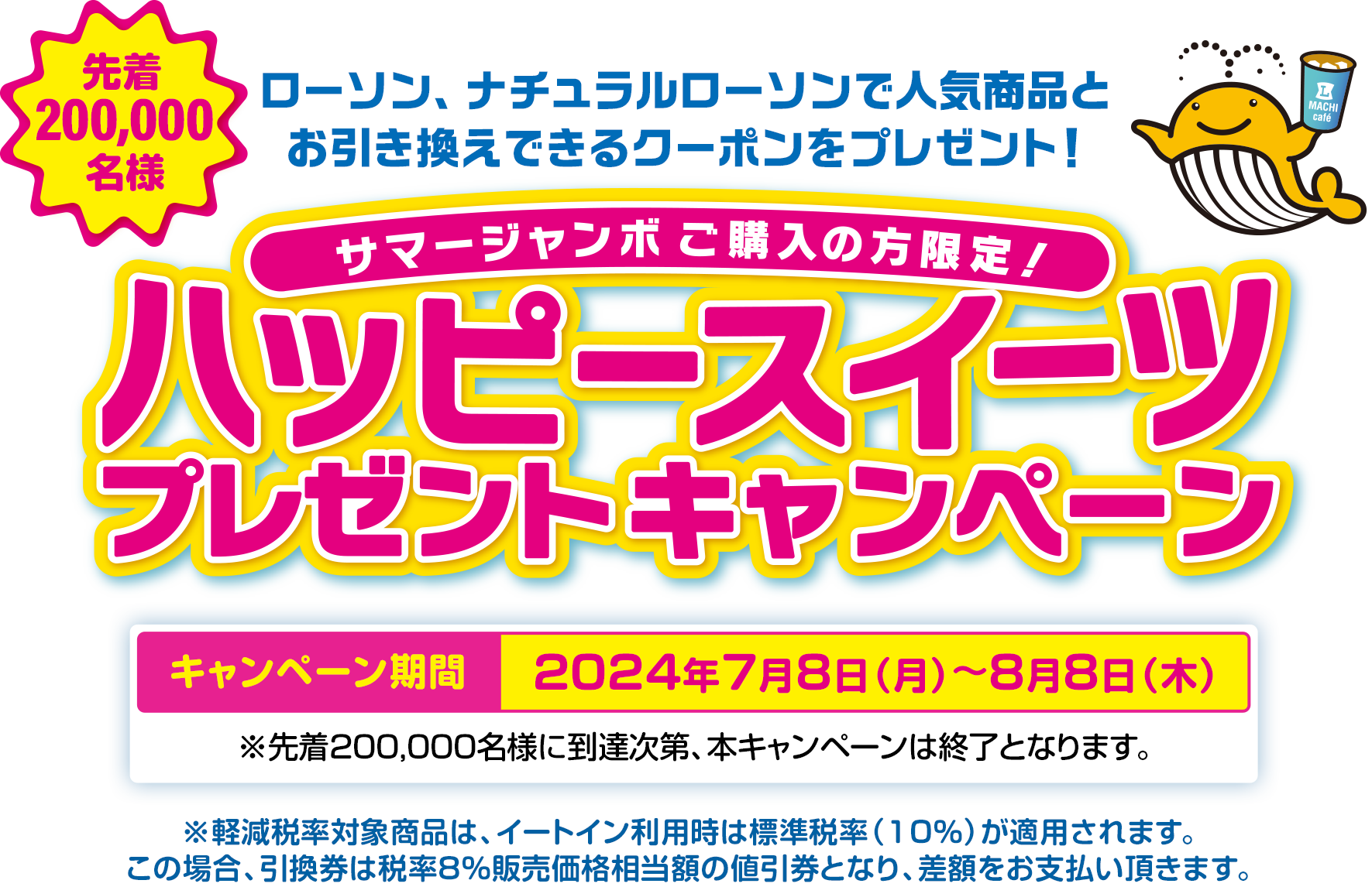 サマージャンボご購入の方限定! 先着200,000名様 ローソン、ナチュラルローソンで人気商品とお引き換えできるクーポンをプレゼント! ハッピースイーツプレゼントキャンペーン キャンペーン期間 2024年7月8日(月)～8月8日(木) ※先着200,000名様に到達次第、本キャンペーンは終了となります。※軽減税率対象商品は、イートイン利用時は標準税率（10％）が適用されます。この場合、引換券は税率8％販売価格相当額の値引券となり、差額をお支払い頂きます。
