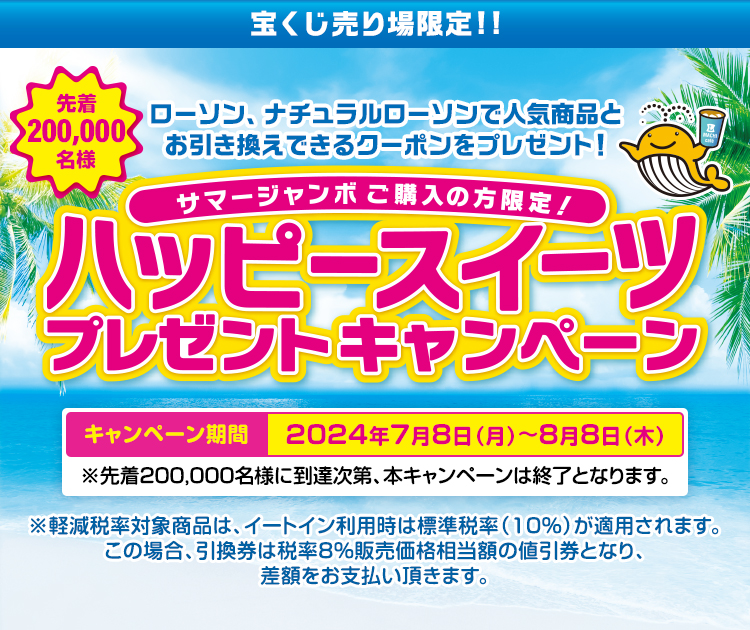 宝くじ売り場限定!! サマージャンボご購入の方限定! 先着200,000名様 ローソン、ナチュラルローソンで人気商品とお引き換えできるクーポンをプレゼント! ハッピースイーツプレゼントキャンペーン キャンペーン期間 2024年7月8日(月)～8月8日(木) ※先着200,000名様に到達次第、本キャンペーンは終了となります。※軽減税率対象商品は、イートイン利用時は標準税率（10％）が適用されます。この場合、引換券は税率8％販売価格相当額の値引券となり、差額をお支払い頂きます。
