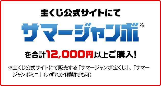 宝くじ公式サイトにてサマージャンボ※を合計12,000円にご購入！※宝くじ公式サイトにて販売する「サマージャンボ宝くじ」、「サマージャンボミニ」（いずれか1種類でも可）