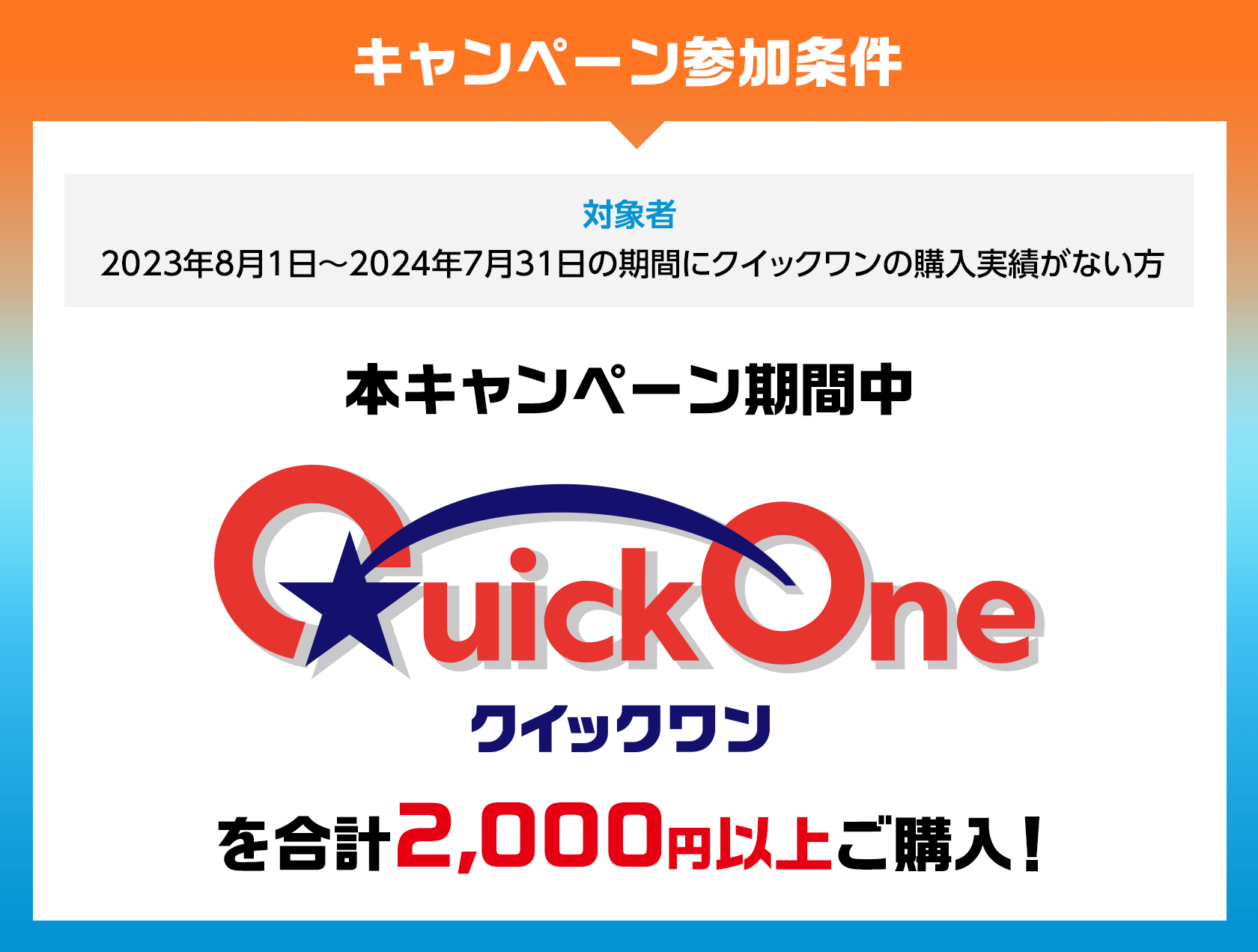 キャンペーン参加条件 対象者 2023年8月1日~2024年7月31日の期間にクイックワンの購入実績がない方 本キャンペーン期間中 クイックワンを合計2,000円以上ご購入!