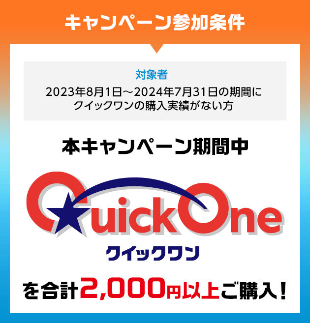 キャンペーン参加条件 対象者 2023年8月1日~2024年7月31日の期間にクイックワンの購入実績がない方 本キャンペーン期間中 クイックワンを合計2,000円以上ご購入!