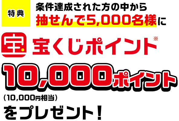 特典 条件達成された方の中から抽せんで5,000名様に宝くじポイント※10,000ポイント(10,000円相当)をプレゼント!