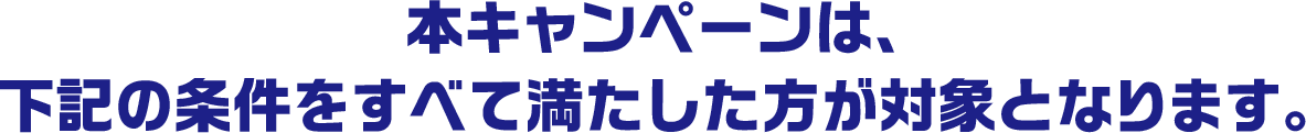 本キャンペーンは、下記の条件をすべて満たした方が対象となります。