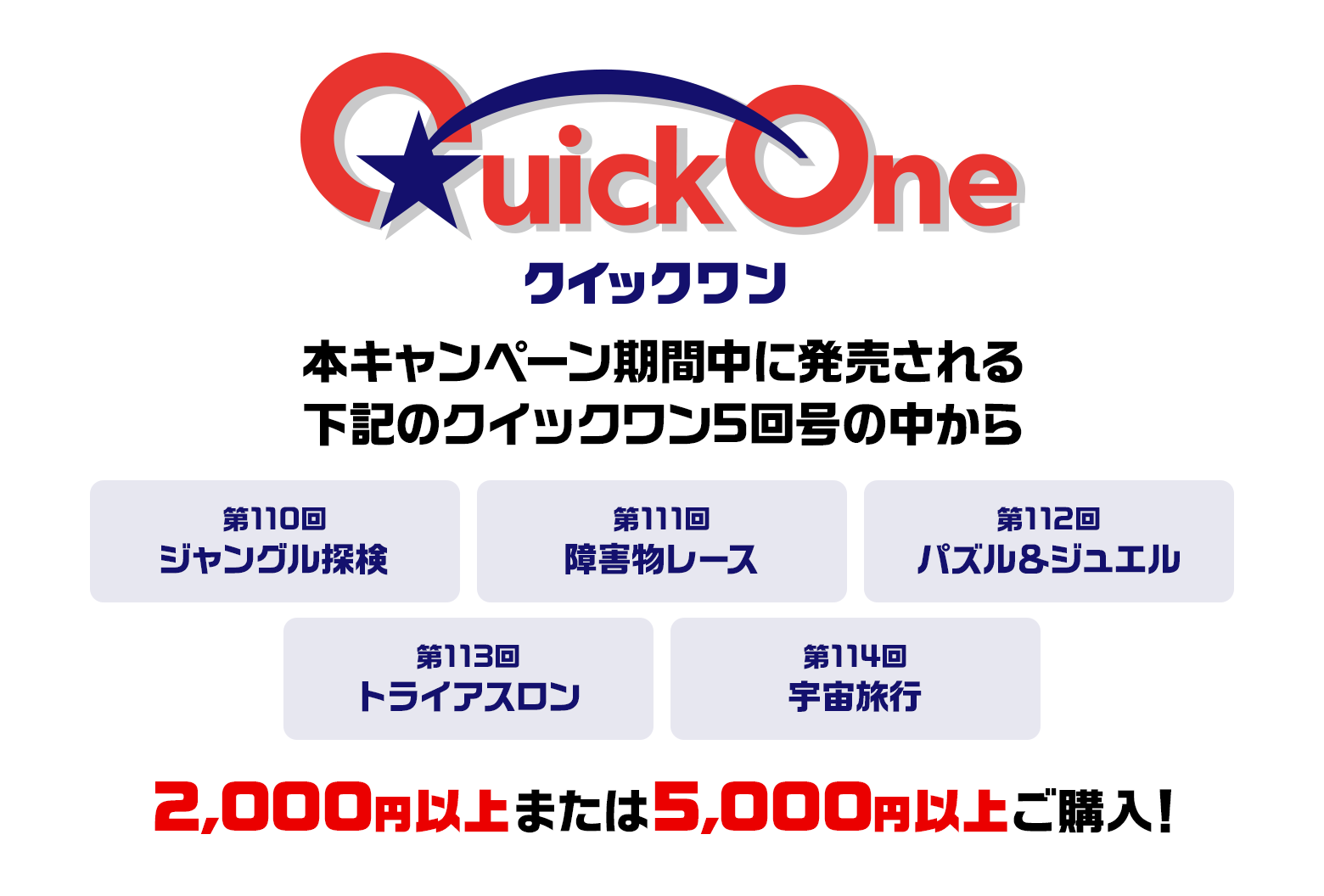 本キャンペーン期間中に発売される下記のクイックワン5回号の中から 第110回 ジャングル探検 第111回 障害物レース 第112回 パズル＆ジュエル 第113回 トライアスロン 第114回 宇宙旅行 2,000円以上または5,000円以上ご購入！