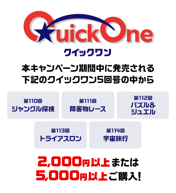 本キャンペーン期間中に発売される下記のクイックワン5回号の中から 第110回 ジャングル探検 第111回 障害物レース 第112回 パズル＆ジュエル 第113回 トライアスロン 第114回 宇宙旅行 2,000円以上または5,000円以上ご購入！