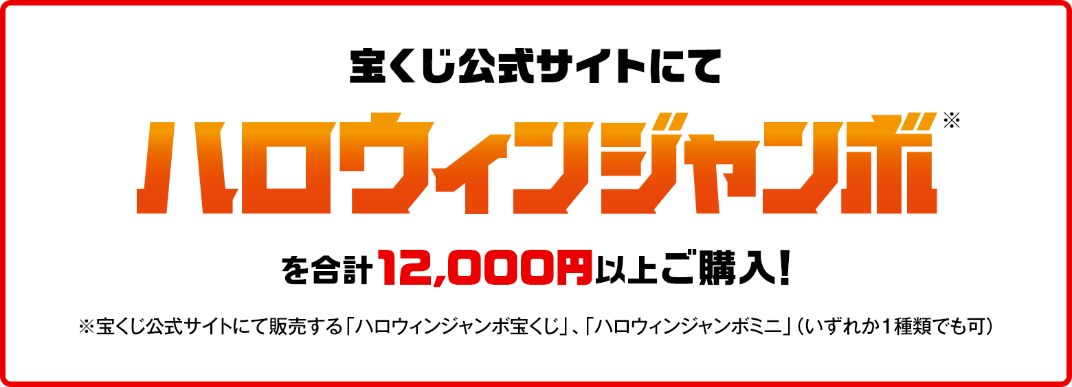 宝くじ公式サイトにてハロウィンジャンボ※を合計12,000円以上ご購入！※宝くじ公式サイトにて販売する「ハロウィンジャンボ宝くじ」、「ハロウィンジャンボミニ」（いずれか1種類でも可）