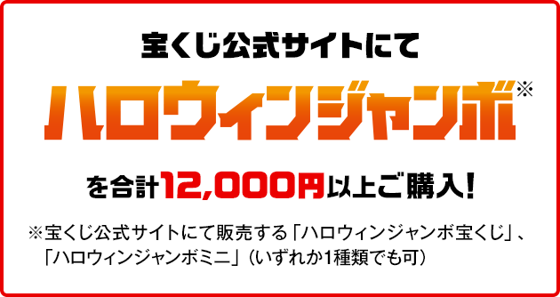 宝くじ公式サイトにてハロウィンジャンボ※を合計12,000円以上ご購入！※宝くじ公式サイトにて販売する「ハロウィンジャンボ宝くじ」、「ハロウィンジャンボミニ」（いずれか1種類でも可）
