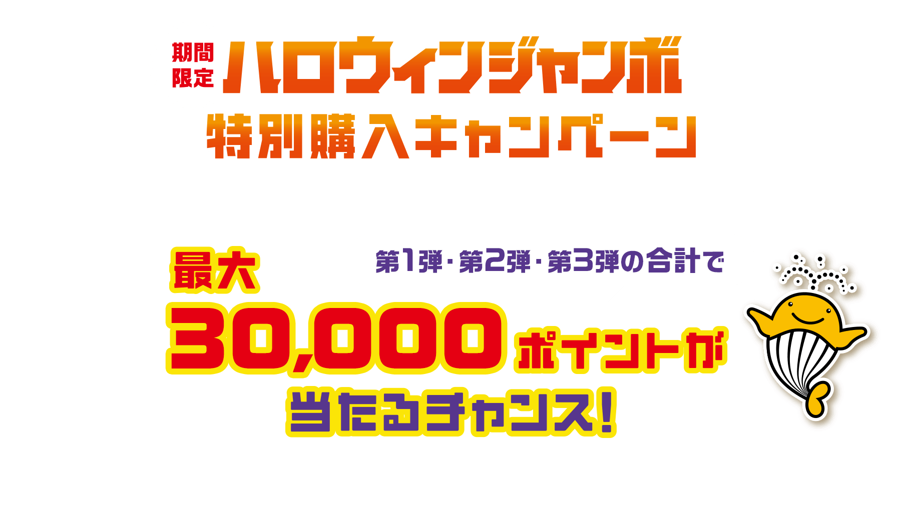 期間限定ハロウィンジャンボ特別購入キャンペーン「ハロウィンジャンボ」をご購入いただいた方の中から抽せんで第1弾・第2弾・第3弾の合計で最大30,000ポイントが当たるチャンス！※第1弾・第2弾・第3弾の期間は本キャンペーンサイトの下部をご確認ください。
