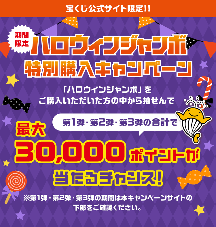 宝くじ公式サイト限定!!期間限定ハロウィンジャンボ特別購入キャンペーン「ハロウィンジャンボ」をご購入いただいた方の中から抽せんで第1弾・第2弾・第3弾の合計で最大30,000ポイントが当たるチャンス！※第1弾・第2弾・第3弾の期間は本キャンペーンサイトの下部をご確認ください。