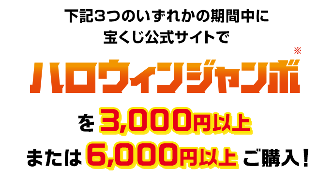 下記3つのいずれかの期間中に宝くじ公式サイトでハロウィンジャンボを3,000円以上または6,000円以上ご購入!