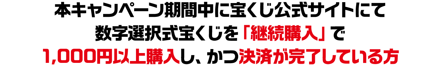 本キャンペーン期間中に宝くじ公式サイトにて数字選択式宝くじを「継続購入」で1,000円以上購入し、かつ決済が完了している方