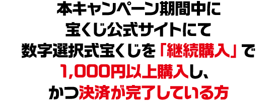 本キャンペーン期間中に宝くじ公式サイトにて数字選択式宝くじを「継続購入」で1,000円以上購入し、かつ決済が完了している方
