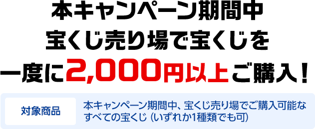 本キャンペーン期間中宝くじ売り場で宝くじを一度に2,000円以上ご購入! 対象商品 本キャンペーン期間中、宝くじ売り場でご購入可能なすべての宝くじ(いずれか1種類でも可)
