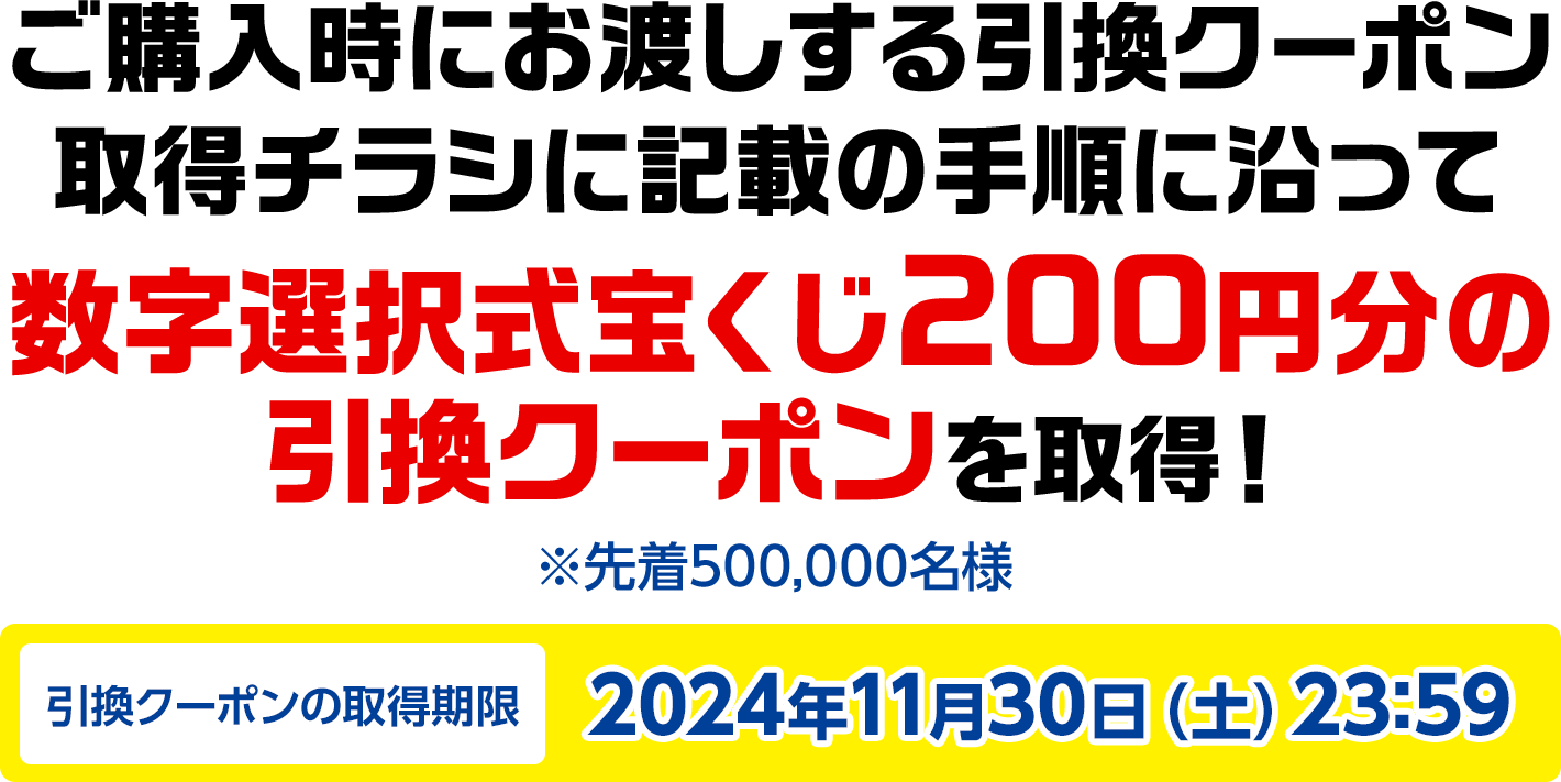 ご購入時にお渡しする引換クーポン取得チラシに記載の手順に沿って数字選択式宝くじ200円分の引換クーポンを取得! ※先着500,000名様 引換クーポンの取得期限2024年11月30日(土)23:59
