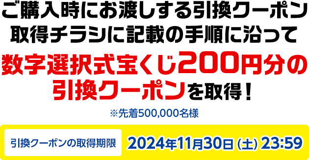 ご購入時にお渡しする引換クーポン取得チラシに記載の手順に沿って数字選択式宝くじ200円分の引換クーポンを取得! ※先着500,000名様 引換クーポンの取得期限2024年11月30日(土)23:59