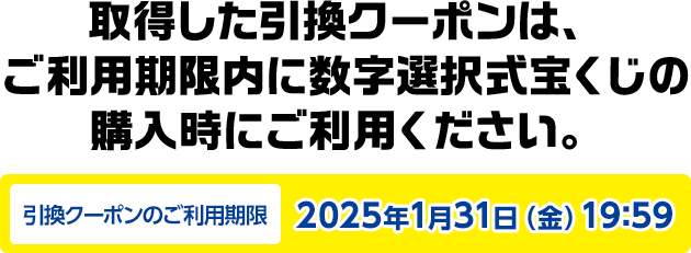 取得した引換クーポンは、ご利用期限内に数字選択式宝くじの購入時にご利用ください。引換クーポンのご利用期限2025年1月31日(金)19:59
