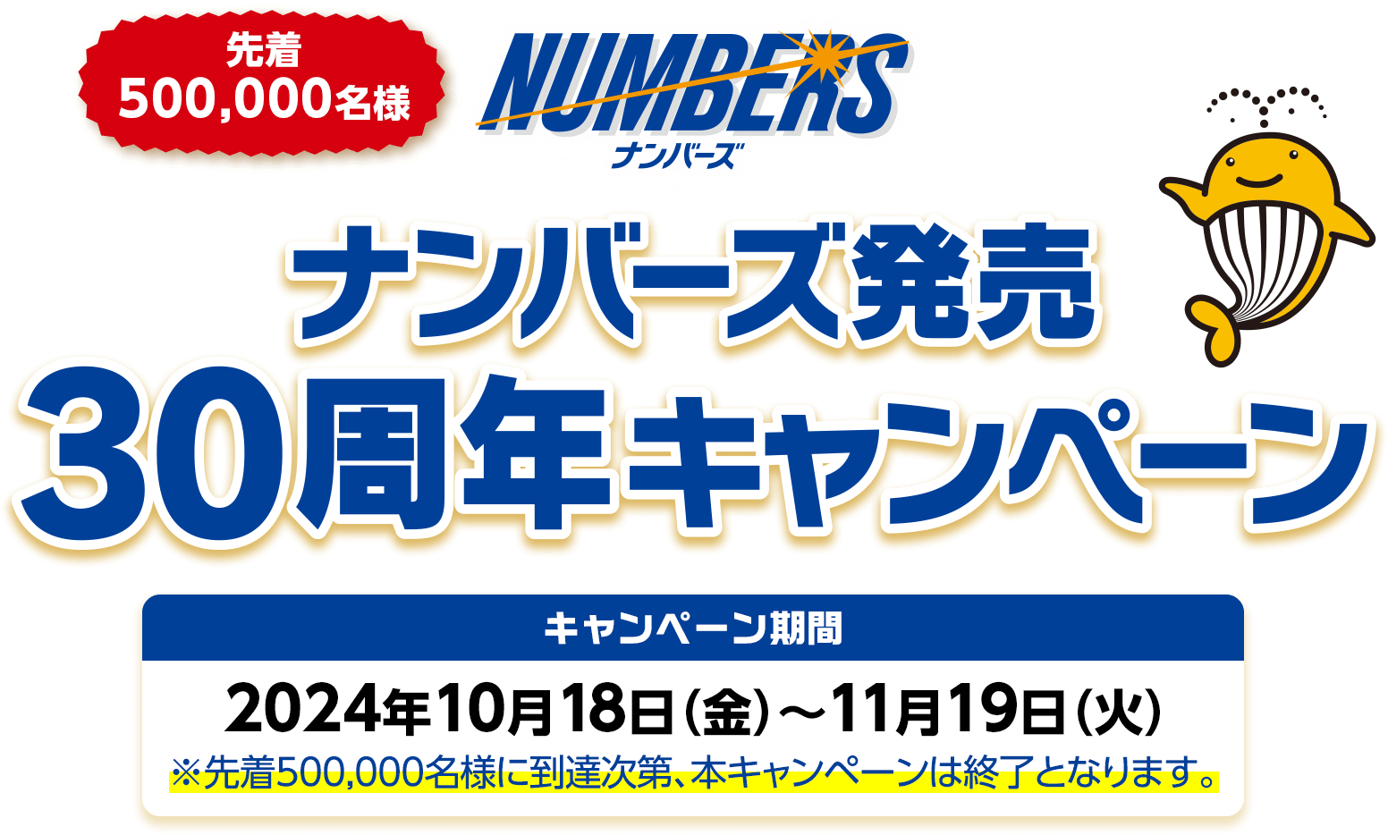 先着500,000名様 ナンバーズ発売30周年キャンペーン キャンペーン期間 2024年10月18日(金)～11月19日(火) ※先着500,000名様に到達次第、本キャンペーンは終了となります。