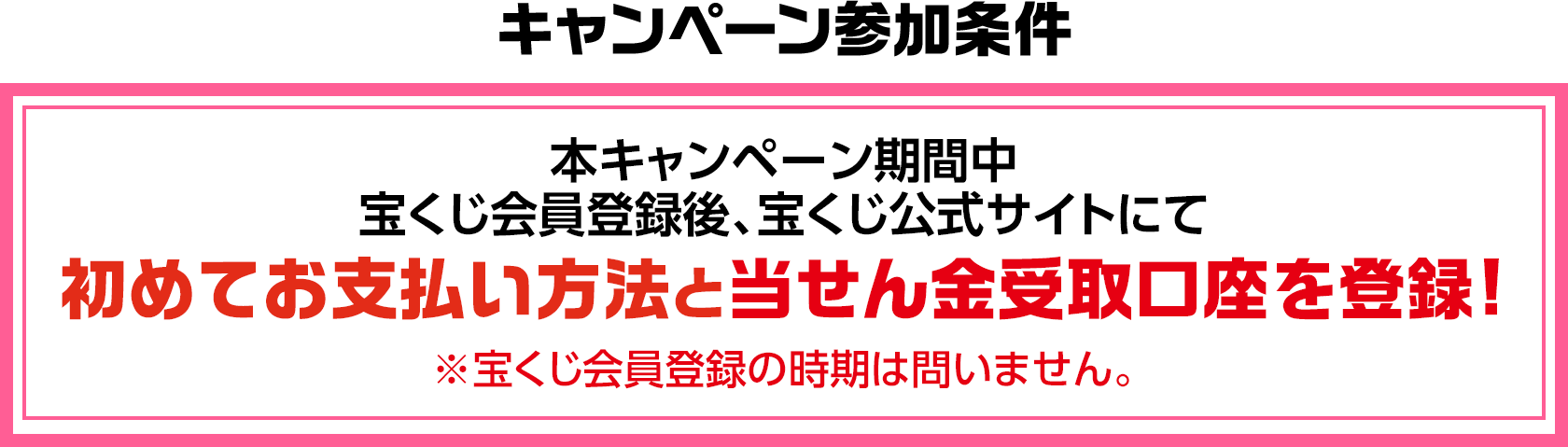 キャンペーン参加条件 本キャンペーン期間中 宝くじ会員登録後、宝くじ公式サイトにて初めてお支払い方法と当せん金受取口座を登録! ※宝くじ会員登録の時期は問いません。