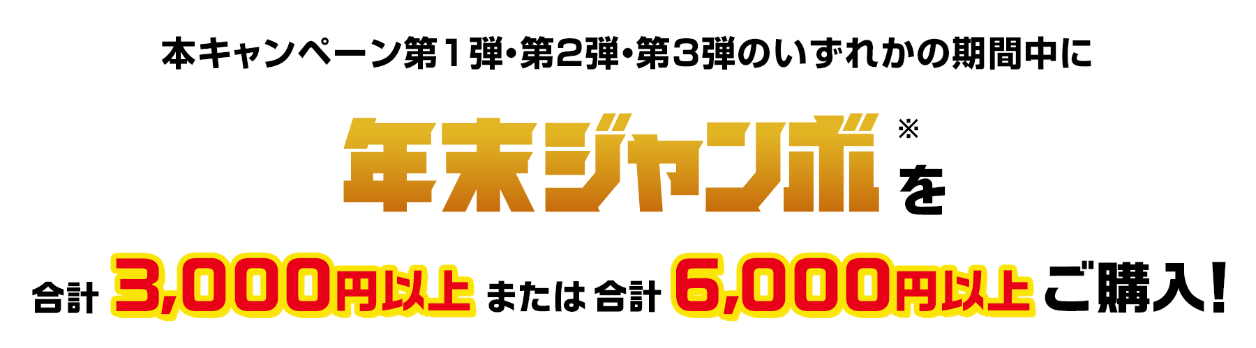 本キャンペーン第1弾・第2弾・第3弾のいずれかの期間中に年末ジャンボ※を合計3,000円以上または合計6,000円以上ご購入!