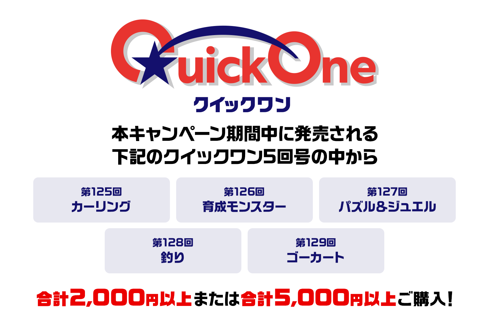 本キャンペーン期間中に発売される下記のクイックワン5回号の中から 第125回 カーリング 第126回 育成モンスター 第127回 パズル＆ジュエル 第128回 釣り 第129回 ゴーカート 合計2,000円以上または合計5,000円以上ご購入！