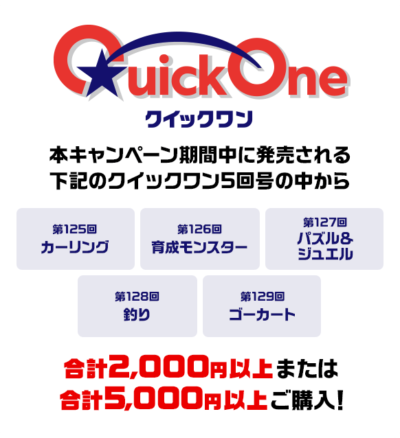 本キャンペーン期間中に発売される下記のクイックワン5回号の中から 第125回 カーリング 第126回 育成モンスター 第127回 パズル＆ジュエル 第128回 釣り 第129回 ゴーカート 合計2,000円以上または合計5,000円以上ご購入！