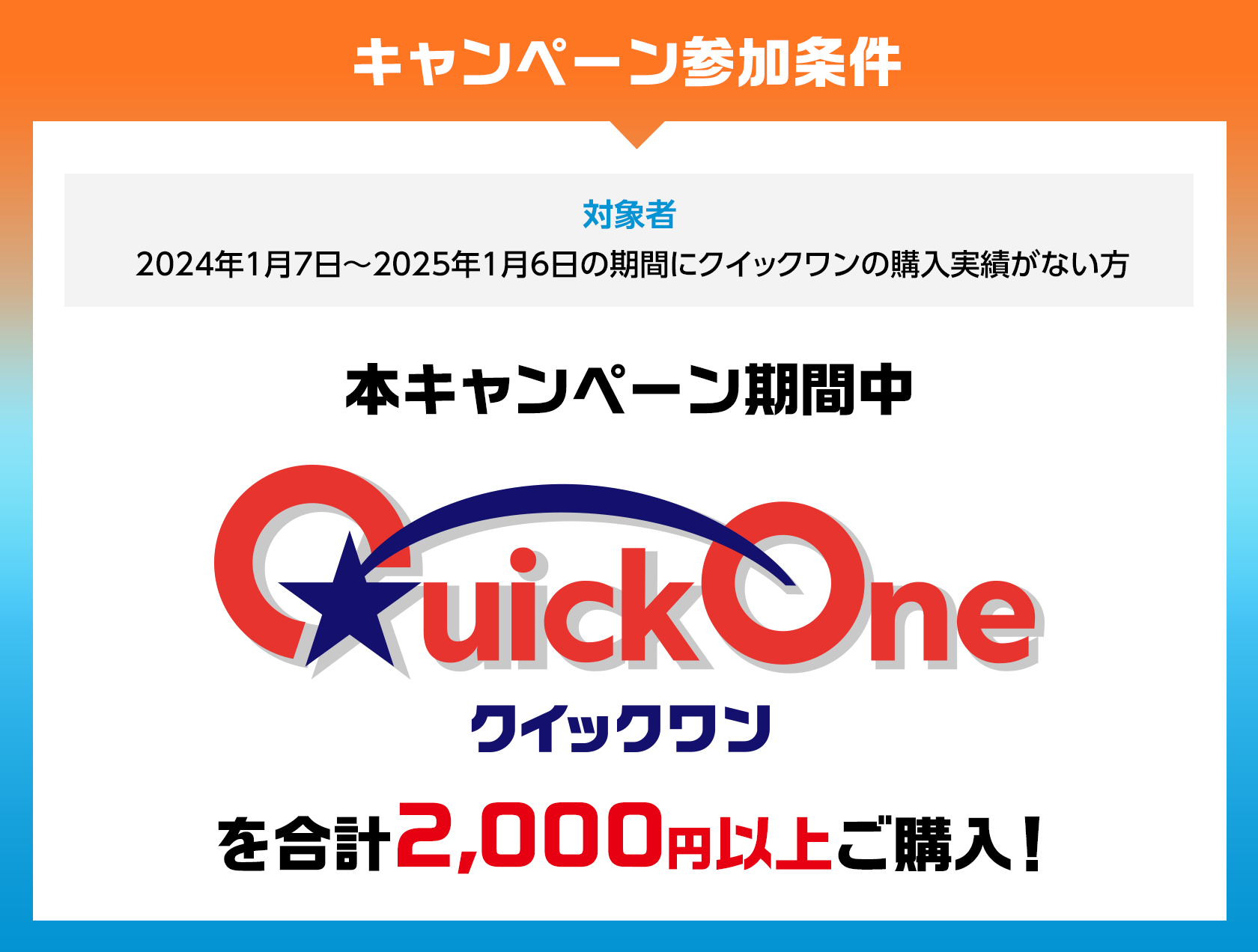 キャンペーン参加条件 対象者 2024年1月7日~2025年1月6日の期間にクイックワンの購入実績がない方 本キャンペーン期間中 クイックワンを合計2,000円以上ご購入!