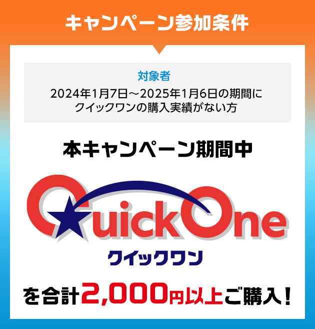 キャンペーン参加条件 対象者 2024年1月7日~2025年1月6日の期間にクイックワンの購入実績がない方 本キャンペーン期間中 クイックワンを合計2,000円以上ご購入!