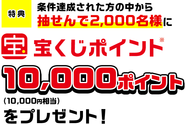 特典 条件達成された方の中から抽せんで2,000名様に宝くじポイント※10,000ポイント(10,000円相当)をプレゼント!