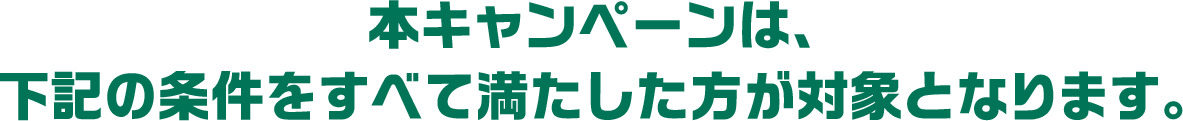 本キャンペーンは、下記の条件をすべて満たした方が対象となります。