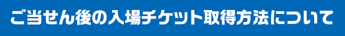 ご当せん後の入場チケット取得方法について