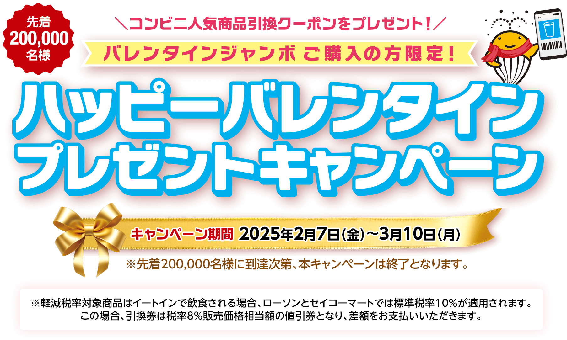 バレンタインジャンボご購入の方限定! 先着200,000名様 コンビニ人気商品引換クーポンをプレゼント! ハッピーバレンタインプレゼントキャンペーン キャンペーン期間 2025年2月7日(金)～3月10日(月) ※先着200,000名様に到達次第、本キャンペーンは終了となります。※軽減税率対象商品はイートインで飲食される場合、ローソンとセイコーマートでは標準税率10%が適用されます。この場合、引換券は税率8％販売価格相当額の値引券となり、差額をお支払いいただきます。