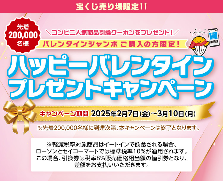 バレンタインジャンボご購入の方限定! 先着200,000名様 コンビニ人気商品引換クーポンをプレゼント! ハッピーバレンタインプレゼントキャンペーン キャンペーン期間 2025年2月7日(金)～3月10日(月) ※先着200,000名様に到達次第、本キャンペーンは終了となります。※軽減税率対象商品はイートインで飲食される場合、ローソンとセイコーマートでは標準税率10%が適用されます。この場合、引換券は税率8％販売価格相当額の値引券となり、差額をお支払いいただきます。