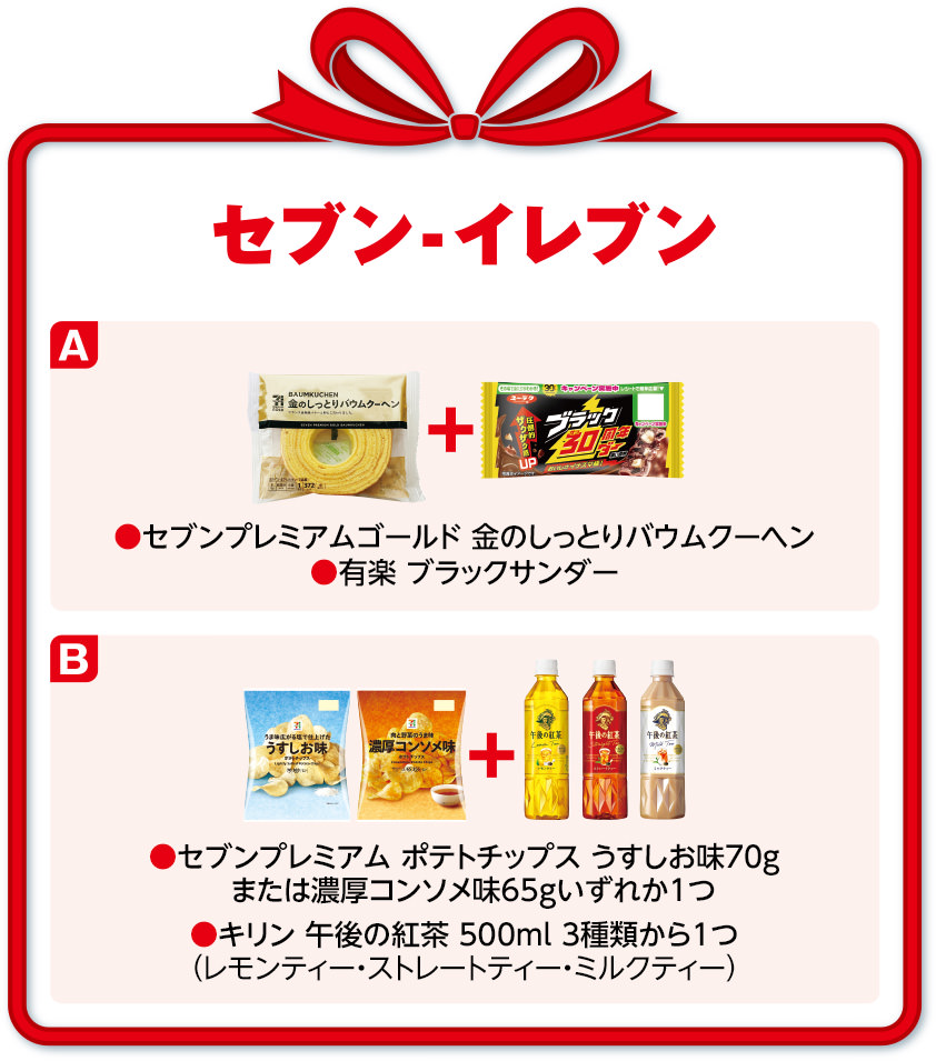 セブン-イレブン A セブンプレミアムゴールド 金のしっとりバウムクーヘン・有楽 ブラックサンダー B セブンプレミアム ポテトチップス うすしお味70gまたは濃厚コンソメ味65gいずれか1つ・キリン 午後の紅茶 500ml 3種類から1つ(レモンティー・ストレートティー・ミルクティー)