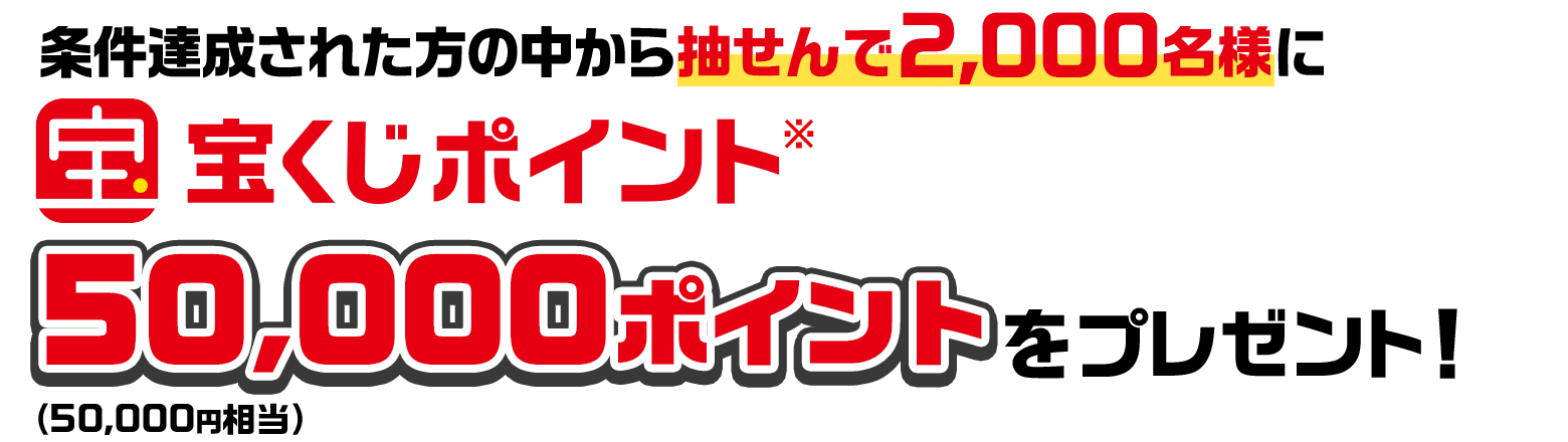 条件達成された方の中から抽せんで2,000名様に宝くじポイント※50,000ポイント（50,000円相当）をプレゼント！