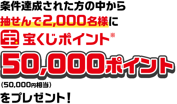 条件達成された方の中から抽せんで2,000名様に宝くじポイント※50,000ポイント（50,000円相当）をプレゼント！