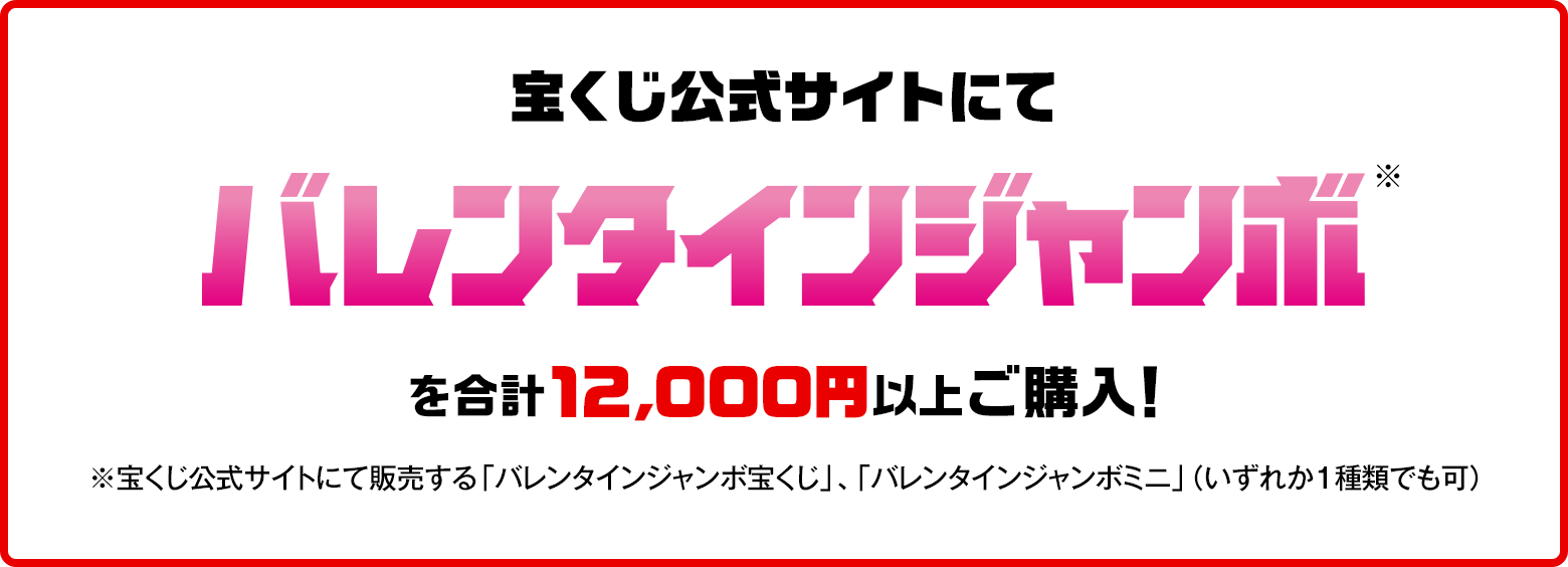 宝くじ公式サイトにてバレンタインジャンボ※を合計12,000円以上ご購入！※宝くじ公式サイトにて販売する「バレンタインジャンボ宝くじ」、「バレンタインジャンボミニ」（いずれか1種類でも可）