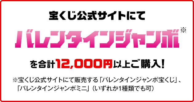 宝くじ公式サイトにてバレンタインジャンボ※を合計12,000円以上ご購入！※宝くじ公式サイトにて販売する「バレンタインジャンボ宝くじ」、「バレンタインジャンボミニ」（いずれか1種類でも可）