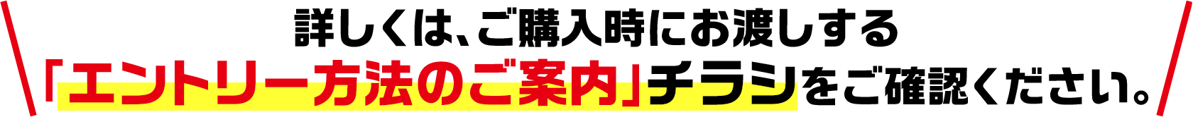 詳しくは、ご購入時にお渡しする「エントリー方法のご案内」チラシをご確認ください。