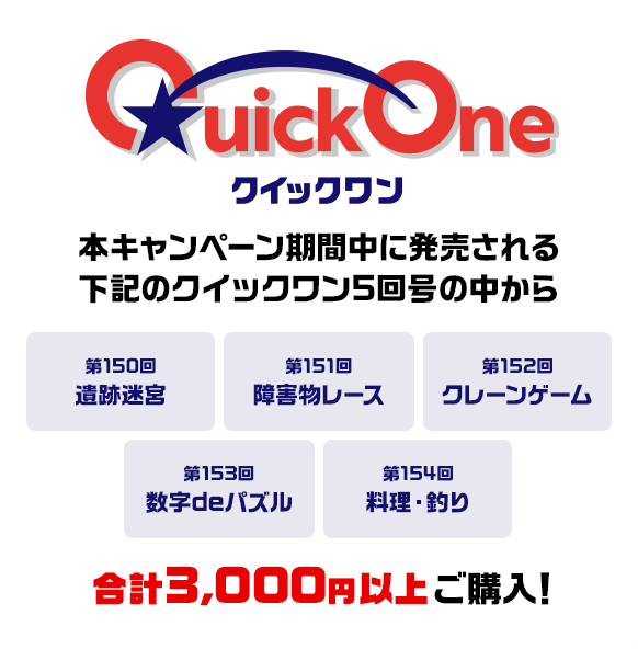 本キャンペーン期間中に発売される下記のクイックワン5回号の中から 第150回 遺跡迷宮 第151回 障害物レース 第152回 クレーンゲーム 第153回 数字deパズル 第154回 料理・釣り 合計3,000円以上ご購入！
