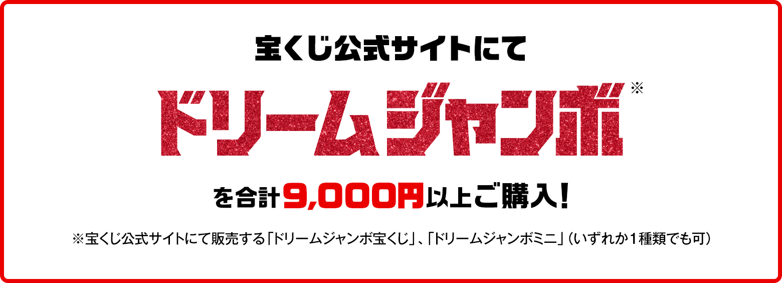 宝くじ公式サイトにてドリームジャンボ※を合計9,000円以上ご購入！※宝くじ公式サイトにて販売する「ドリームジャンボ宝くじ」、「ドリームジャンボミニ」（いずれか1種類でも可）